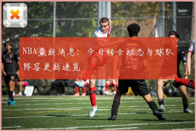 NBA最新消息：今日转会动态与球队阵容更新速览