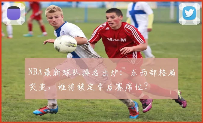 NBA最新球队排名出炉：东西部格局突变，谁将锁定季后赛席位？