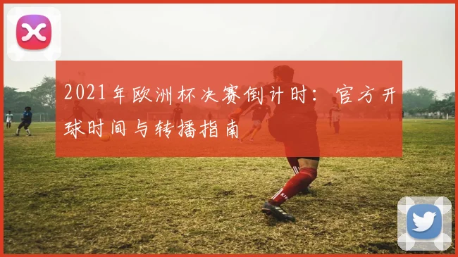 2021年欧洲杯决赛倒计时：官方开球时间与转播指南