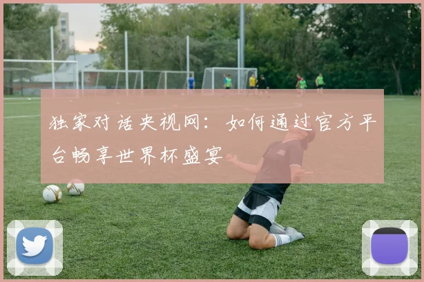 独家对话央视网:如何通过官方平台畅享世界杯盛宴