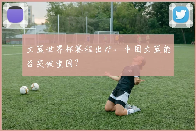 女篮世界杯赛程出炉，中国女篮能否突破重围？