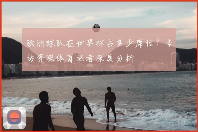 欧洲球队在世界杯占多少席位？专访资深体育记者深度分析