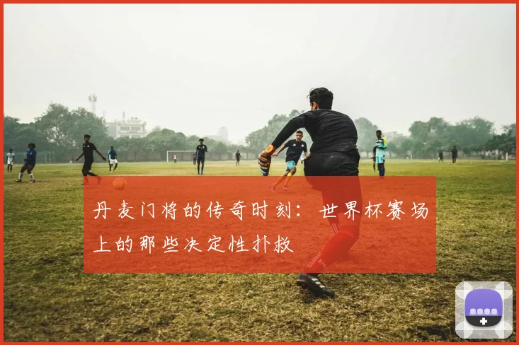 丹麦门将的传奇时刻：世界杯赛场上的那些决定性扑救