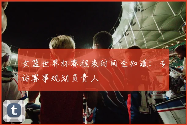女篮世界杯赛程表时间全知道：专访赛事规划负责人