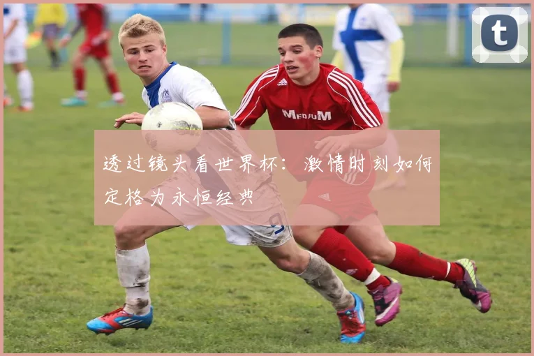 透过镜头看世界杯：激情时刻如何定格为永恒经典