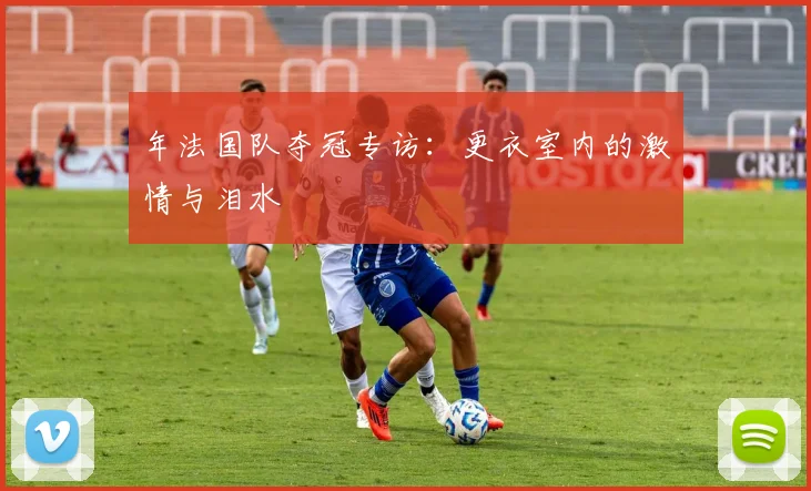 年法国队夺冠专访：更衣室内的激情与泪水