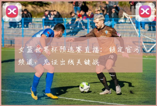 女篮世界杯预选赛直播：锁定官方频道，见证出线关键战