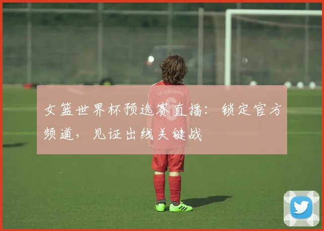 女篮世界杯预选赛直播：锁定官方频道，见证出线关键战