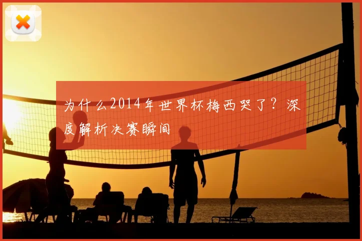 为什么2014年世界杯梅西哭了？深度解析决赛瞬间