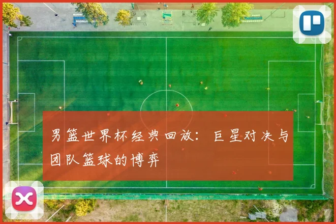 男篮世界杯经典回放:巨星对决与团队篮球的博弈