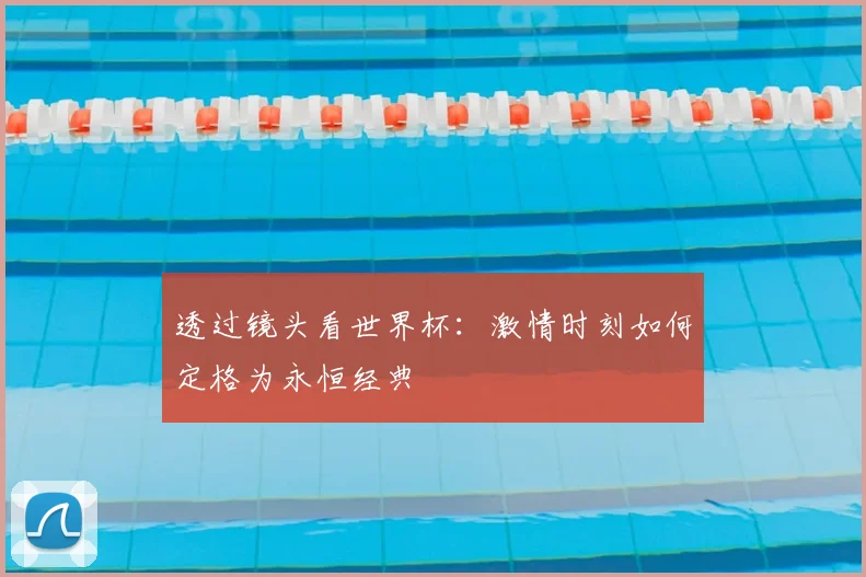 透过镜头看世界杯：激情时刻如何定格为永恒经典