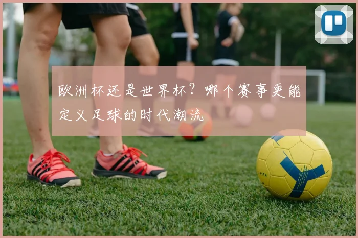 欧洲杯还是世界杯？哪个赛事更能定义足球的时代潮流
