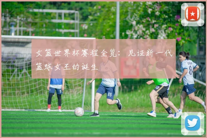 女篮世界杯赛程全览：见证新一代篮球女王的诞生