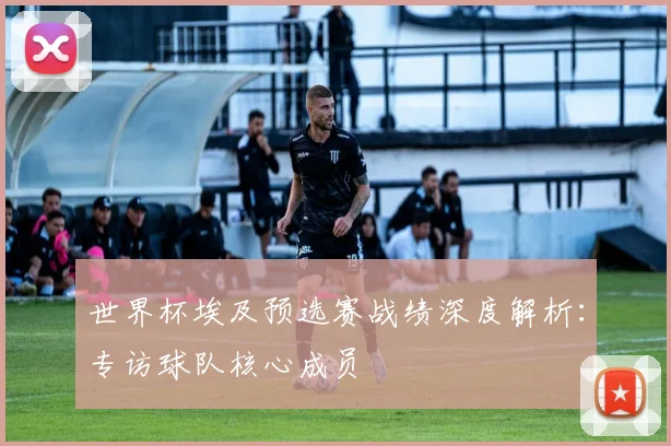 世界杯埃及预选赛战绩深度解析：专访球队核心成员