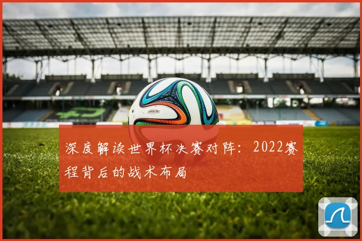 深度解读世界杯决赛对阵：2022赛程背后的战术布局
